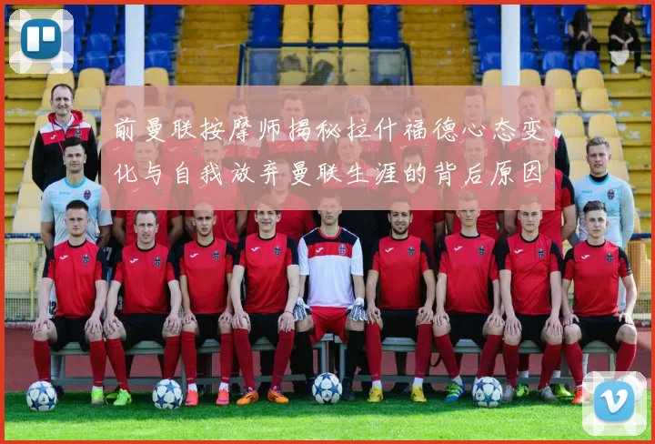 前曼联按摩师揭秘拉什福德心态变化与自我放弃曼联生涯的背后原因