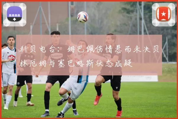 科贝电台：姆巴佩伤情悬而未决贝林厄姆与塞巴略斯状态成疑