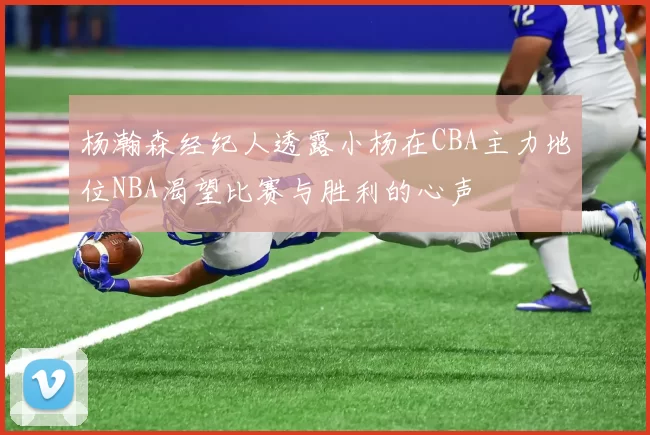 杨瀚森经纪人透露小杨在CBA主力地位NBA渴望比赛与胜利的心声