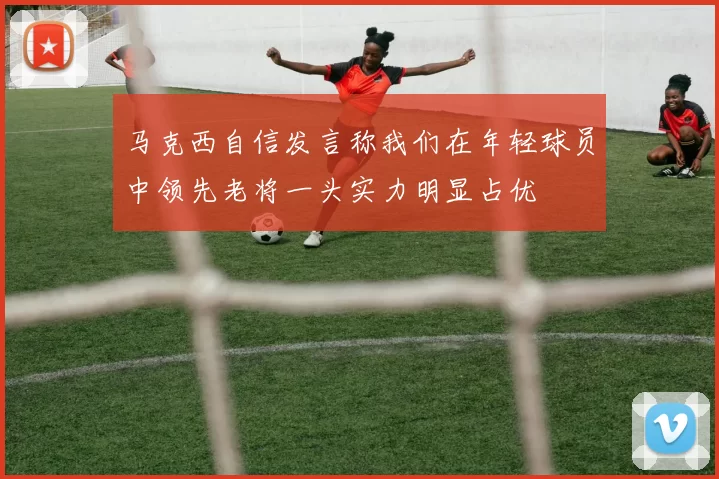 马克西自信发言称我们在年轻球员中领先老将一头实力明显占优
