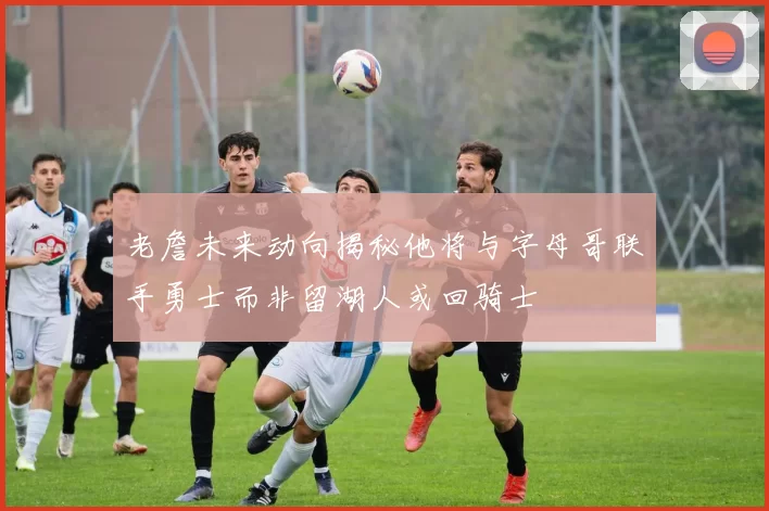 老詹未来动向揭秘他将与字母哥联手勇士而非留湖人或回骑士