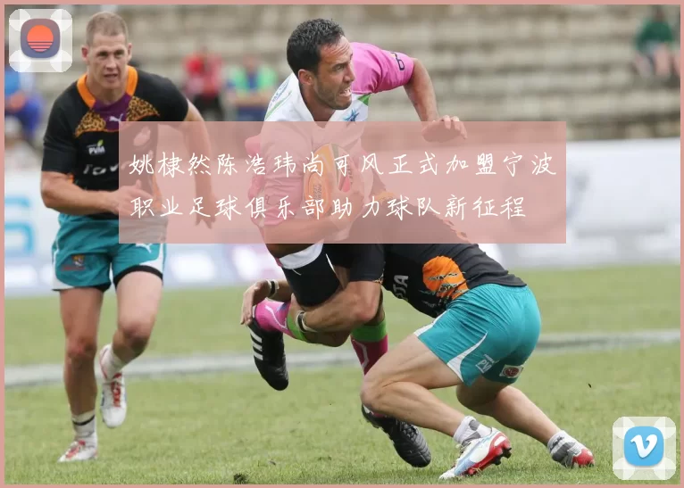 姚棣然陈浩玮尚可风正式加盟宁波职业足球俱乐部助力球队新征程