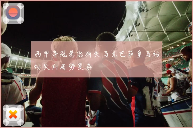 西甲争冠悬念渐失马竞巴萨皇马纷纷失利局势复杂