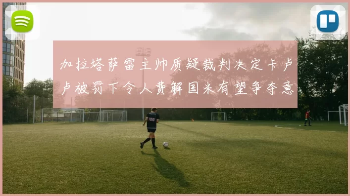 加拉塔萨雷主帅质疑裁判决定卡卢卢被罚下令人费解国米有望争夺意甲冠军