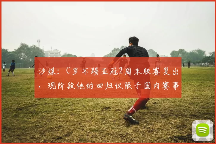 沙媒：C罗不踢亚冠2周末联赛复出，现阶段他的回归仅限于国内赛事