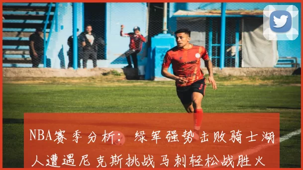 NBA赛季分析：绿军强势击败骑士湖人遭遇尼克斯挑战马刺轻松战胜火箭