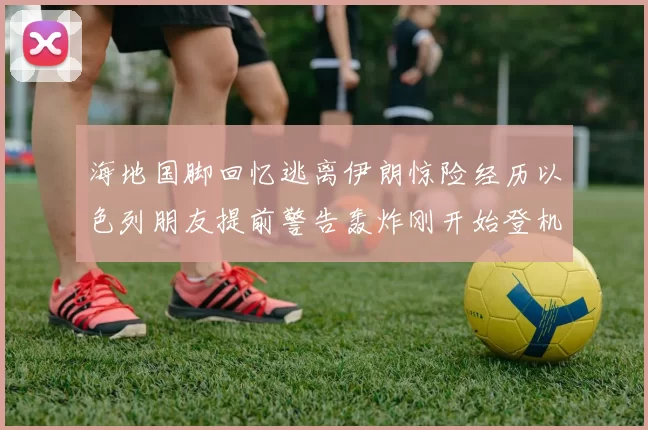 海地国脚回忆逃离伊朗惊险经历以色列朋友提前警告轰炸刚开始登机时刻