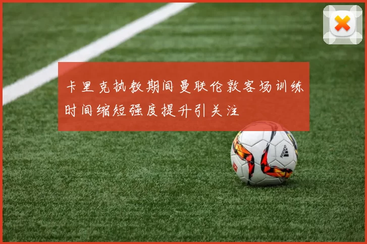 卡里克执教期间曼联伦敦客场训练时间缩短强度提升引关注