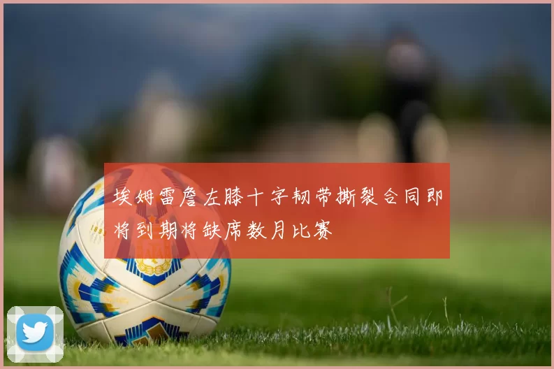 埃姆雷詹左膝十字韧带撕裂合同即将到期将缺席数月比赛