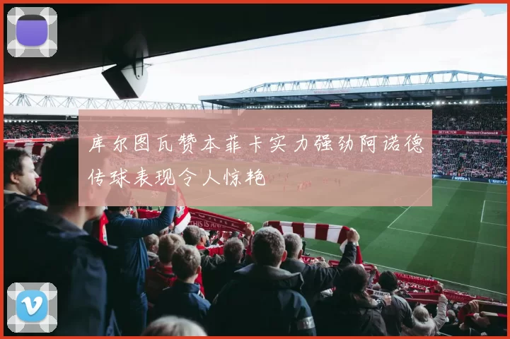 库尔图瓦赞本菲卡实力强劲阿诺德传球表现令人惊艳