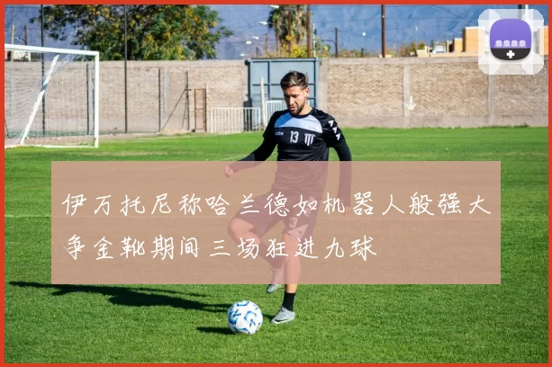 伊万托尼称哈兰德如机器人般强大争金靴期间三场狂进九球