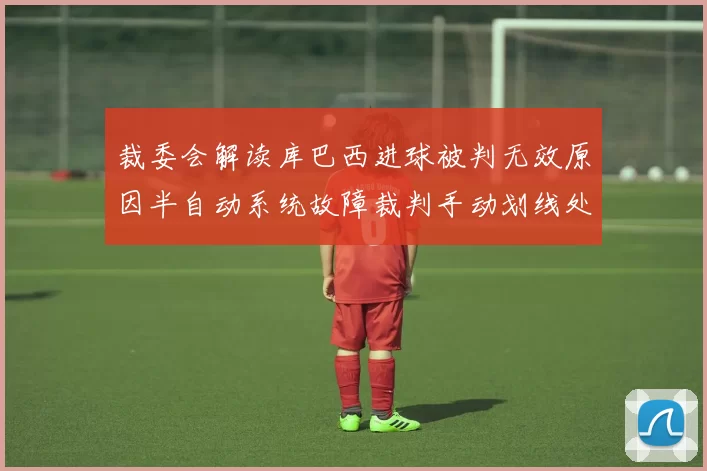 裁委会解读库巴西进球被判无效原因半自动系统故障裁判手动划线处理
