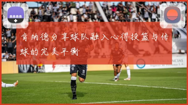 肯纳德分享球队融入心得投篮与传球的完美平衡