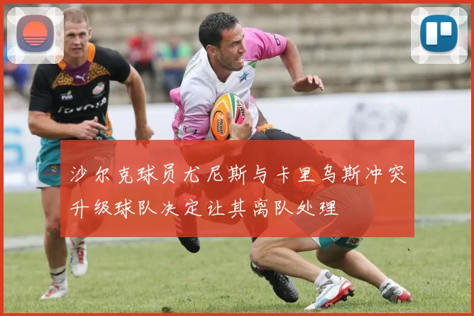沙尔克球员尤尼斯与卡里乌斯冲突升级球队决定让其离队处理
