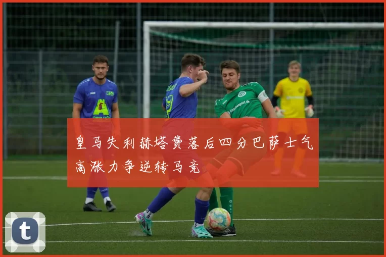 皇马失利赫塔费落后四分巴萨士气高涨力争逆转马竞