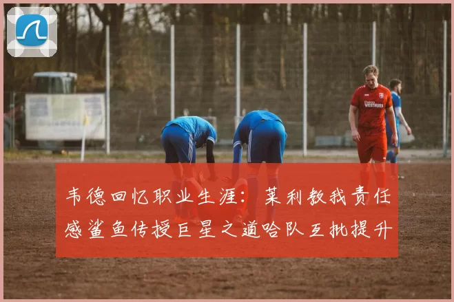 韦德回忆职业生涯：莱利教我责任感鲨鱼传授巨星之道哈队互批提升自我