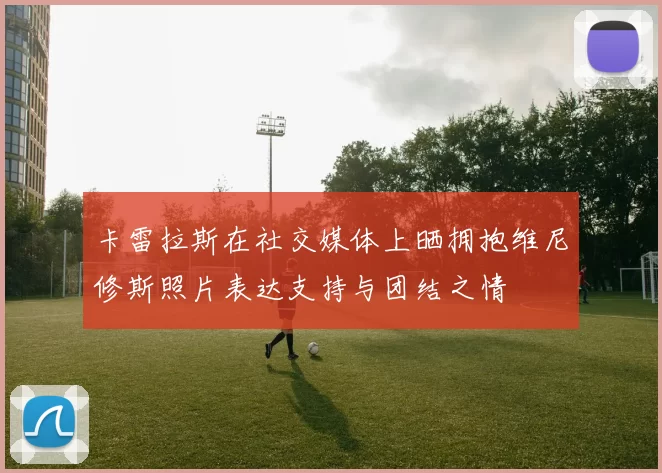 卡雷拉斯在社交媒体上晒拥抱维尼修斯照片表达支持与团结之情