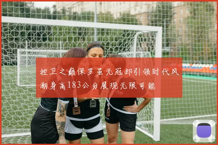 控卫之巅保罗虽无冠却引领时代风潮身高183公分展现无限可能