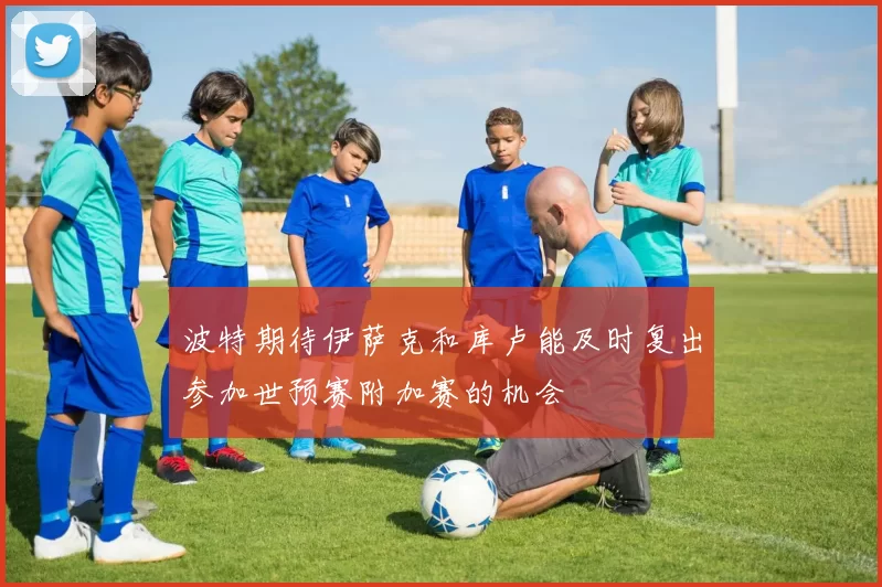 波特期待伊萨克和库卢能及时复出参加世预赛附加赛的机会