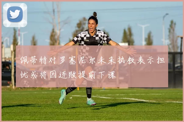 佩蒂特对罗塞尼尔未来执教表示担忧或将因连败提前下课