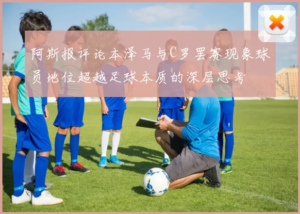 阿斯报评论本泽马与C罗罢赛现象球员地位超越足球本质的深层思考