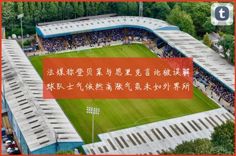 法媒称登贝莱与恩里克言论被误解球队士气依然高涨气氛未如外界所想紧张