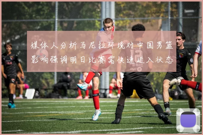 媒体人分析马尼拉环境对中国男篮影响强调明日比赛需快速进入状态